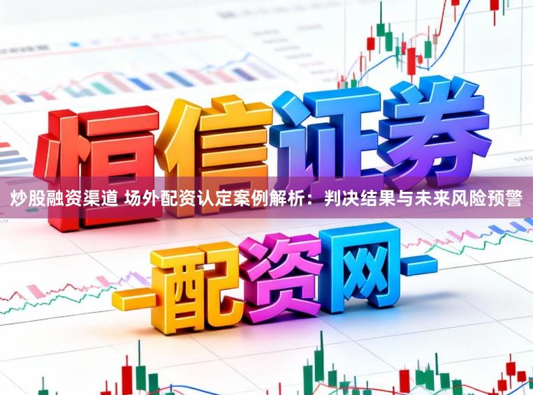 炒股融资渠道 场外配资认定案例解析：判决结果与未来风险预警