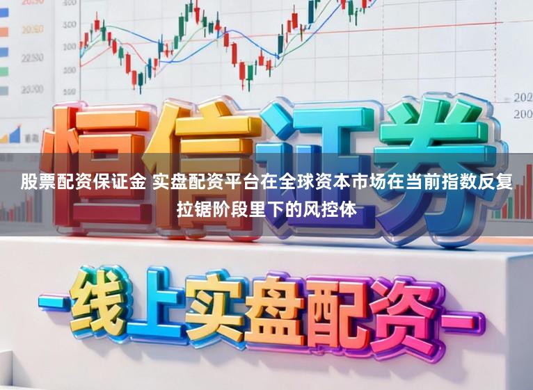 股票配资保证金 实盘配资平台在全球资本市场在当前指数反复拉锯阶段里下的风控体